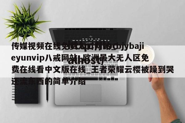传媒视频在线免费入口网站_bjybajieyunvip八戒网站_欧洲最大无人区免费在线看中文版在线_王者荣耀云樱被躁到哭还流东西的简单介绍